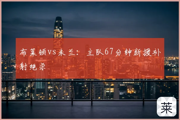 布莱顿vs米兰：主队67分钟新援补射绝杀